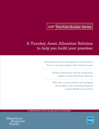 A Turnkey Asset Allocation Solution
     to help you build your practice:


                       Streamline account management, saving time to
                         focus on serving complex client account needs


                                  Reduce relationship risk by avoiding the
                                      pitfalls of individual fund selection

                                   Add value to your practice by leveraging
                                     the insights of the American Express
                                               Capital Markets Committee




For Broker-Dealer use only. Not approved for use with clients.
 