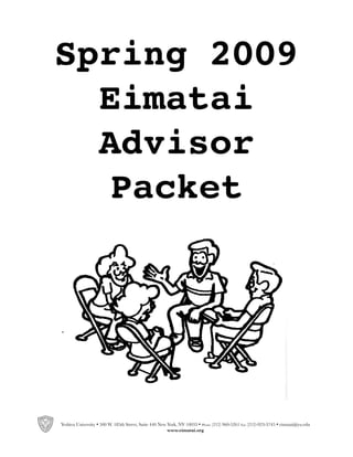 Spring 2009
  Eimatai
  Advisor
   Packet




Yeshiva University • 500 W. 185th Street, Suite 440 New York, NY 10033 • Phone (212) 960-5261 Fax (212)-923-3745 • eimatai@yu.edu
                                                        www.eimatai.org
 