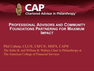 PROFESSIONAL ADVISORS AND COMMUNITY
FOUNDATIONS PARTNERING FOR MAXIMUM
IMPACT
Phil Cubeta, CLU®, ChFC®, MSFS, CAP®
The Sallie B. and William B. Wallace Chair in Philanthropy at
The American College of Financial Services
 