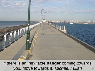 if there is an inevitable danger coming towards 
you, move towards it. Michael Fullan 
 