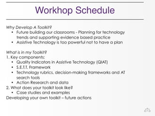 Workhop Schedule 
Why Develop A Toolkit? 
• Future building our classrooms - Planning for technology 
trends and supporting evidence based practice 
• Assistive Technology is too powerful not to have a plan 
What is in my Toolkit? 
1. Key components: 
• Quality Indicators in Assistive Technology (QIAT) 
• S.E.T.T. Framework 
• Technology rubrics, decision-making frameworks and AT 
search tools 
• Action Research and data 
2. What does your toolkit look like? 
• Case studies and examples 
Developing your own toolkit – future actions 
 