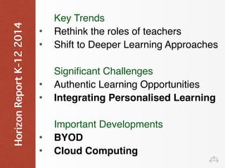 Key Trends 
• Rethink the roles of teachers 
• Shift to Deeper Learning Approaches 
Significant Challenges 
• Authentic Learning Opportunities 
• Integrating Personalised Learning 
Important Developments 
• BYOD 
• Cloud Computing 
Horizon Report K-12 2014 
 
