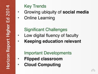 Horizon Report Higher Ed 2014 
Key Trends 
• Growing ubiquity of social media 
• Online Learning 
Significant Challenges 
• Low digital fluency of faculty 
• Keeping education relevant 
Important Developments 
• Flipped classroom 
• Cloud Computing 
 