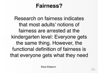 Fairness? 
Research on fairness indicates 
that most adults’ notions of 
fairness are arrested at the 
kindergarten level: Everyone gets 
the same thing. However, the 
functional definition of fairness is 
that everyone gets what they need 
Dave Edyburn 
 
