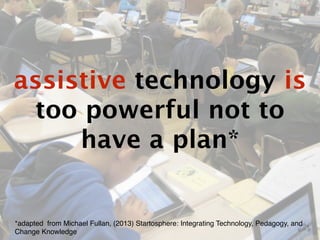 assistive technology is 
too powerful not to 
have a plan* 
*adapted from Michael Fullan, (2013) Startosphere: Integrating Technology, Pedagogy, and 
Change Knowledge 
 