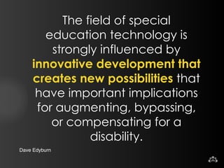 Dave Edyburn 
The field of special 
education technology is 
strongly influenced by 
innovative development that 
creates new possibilities that 
have important implications 
for augmenting, bypassing, 
or compensating for a 
disability. 
 