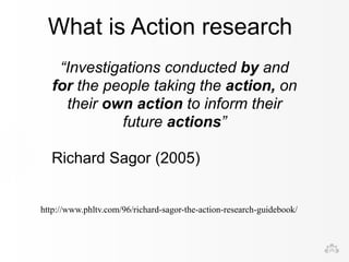 What is Action research 
“Investigations conducted by and 
for the people taking the action, on 
their own action to inform their 
future actions” 
Richard Sagor (2005) 
http://www.phltv.com/96/richard-sagor-the-action-research-guidebook/ 
 