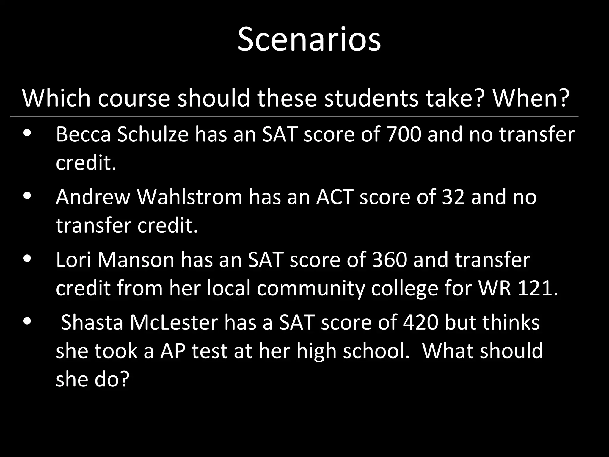 Scenarios
Which course should these students take? When?
• Becca Schulze has an SAT score of 700 and no transfer
  credit.
• Andrew Wahlstrom has an ACT score of 32 and no
  transfer credit.
• Lori Manson has an SAT score of 360 and transfer
  credit from her local community college for WR 121.
• Shasta McLester has a SAT score of 420 but thinks
  she took a AP test at her high school. What should
  she do?
 