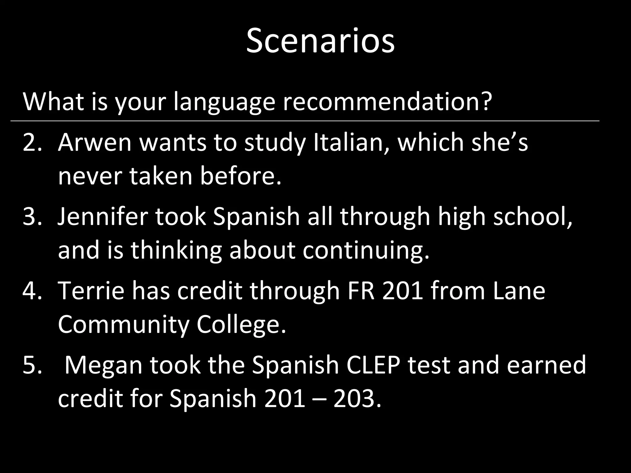 Scenarios
What is your language recommendation?
2. Arwen wants to study Italian, which she’s
   never taken before.
3. Jennifer took Spanish all through high school,
   and is thinking about continuing.
4. Terrie has credit through FR 201 from Lane
   Community College.
5. Megan took the Spanish CLEP test and earned
   credit for Spanish 201 – 203.
 