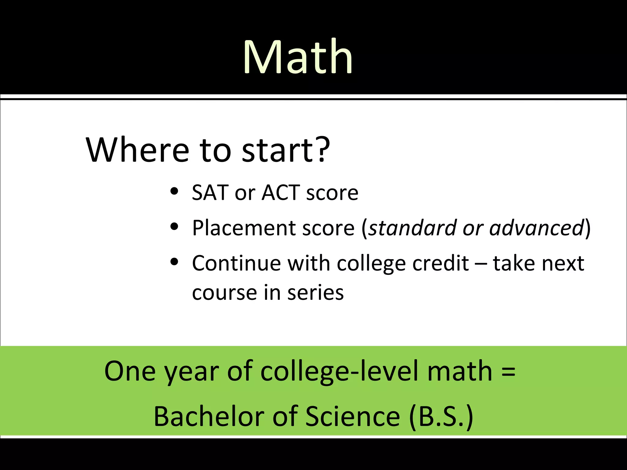 Math
Where to start?
     • SAT or ACT score
     • Placement score (standard or advanced)
     • Continue with college credit – take next
       course in series


 One year of college-level math =
    Bachelor of Science (B.S.)
 