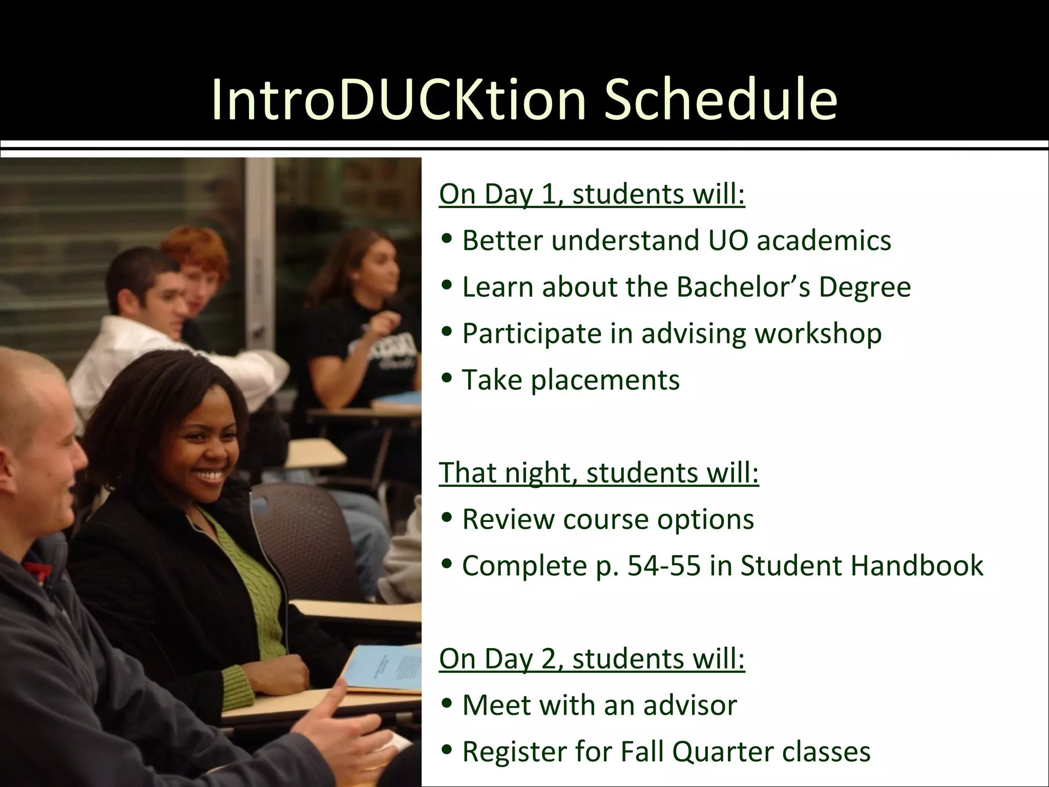 IntroDUCKtion Schedule
        On Day 1, students will:
        • Better understand UO academics
        • Learn about the Bachelor’s Degree
        • Participate in advising workshop
        • Take placements

        That night, students will:
        • Review course options
        • Complete p. 54-55 in Student Handbook

        On Day 2, students will:
        • Meet with an advisor
        • Register for Fall Quarter classes
 