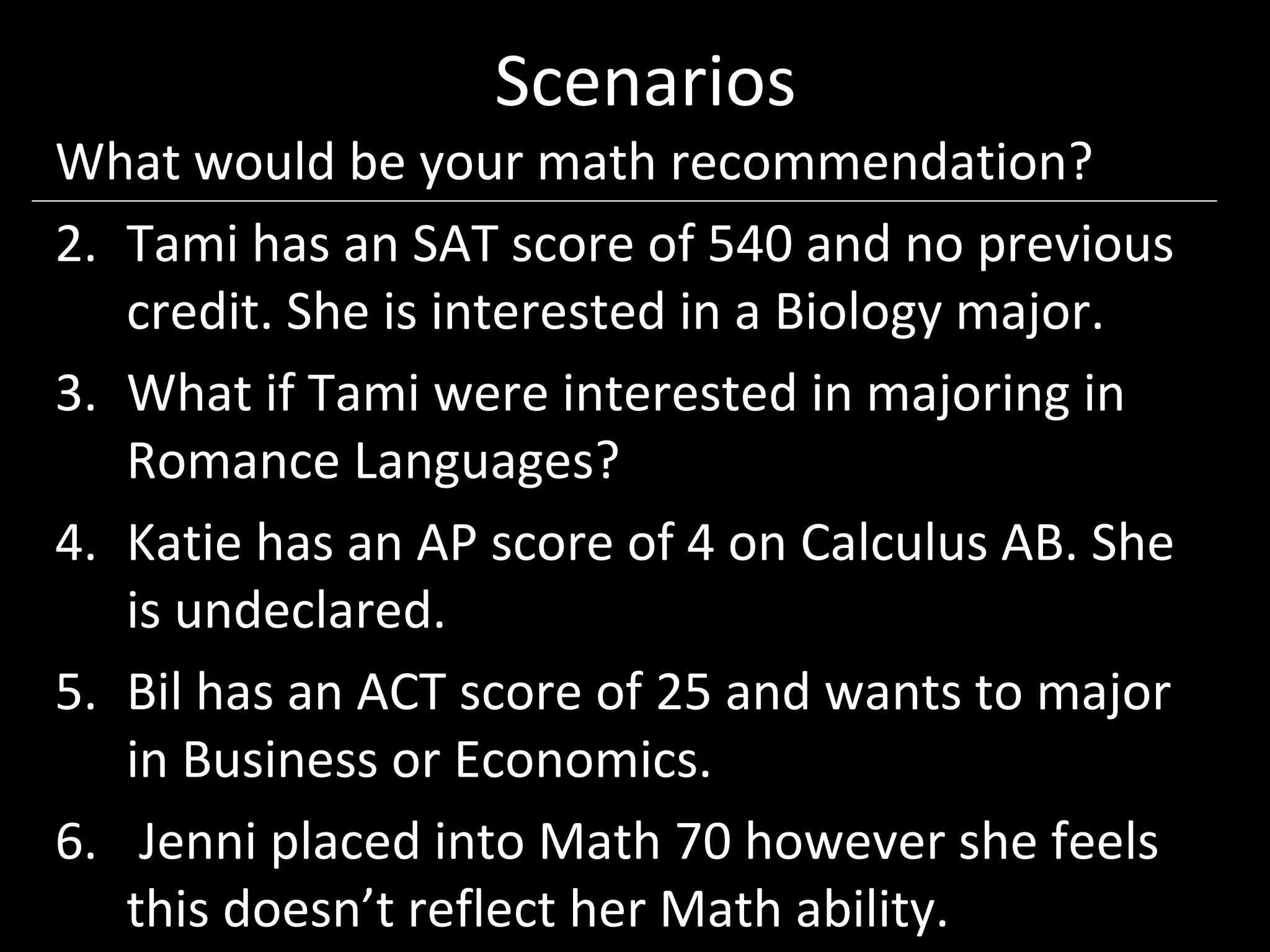 Scenarios
What would be your math recommendation?
2. Tami has an SAT score of 540 and no previous
   credit. She is interested in a Biology major.
3. What if Tami were interested in majoring in
   Romance Languages?
4. Katie has an AP score of 4 on Calculus AB. She
   is undeclared.
5. Bil has an ACT score of 25 and wants to major
   in Business or Economics.
6. Jenni placed into Math 70 however she feels
   this doesn’t reflect her Math ability.
 