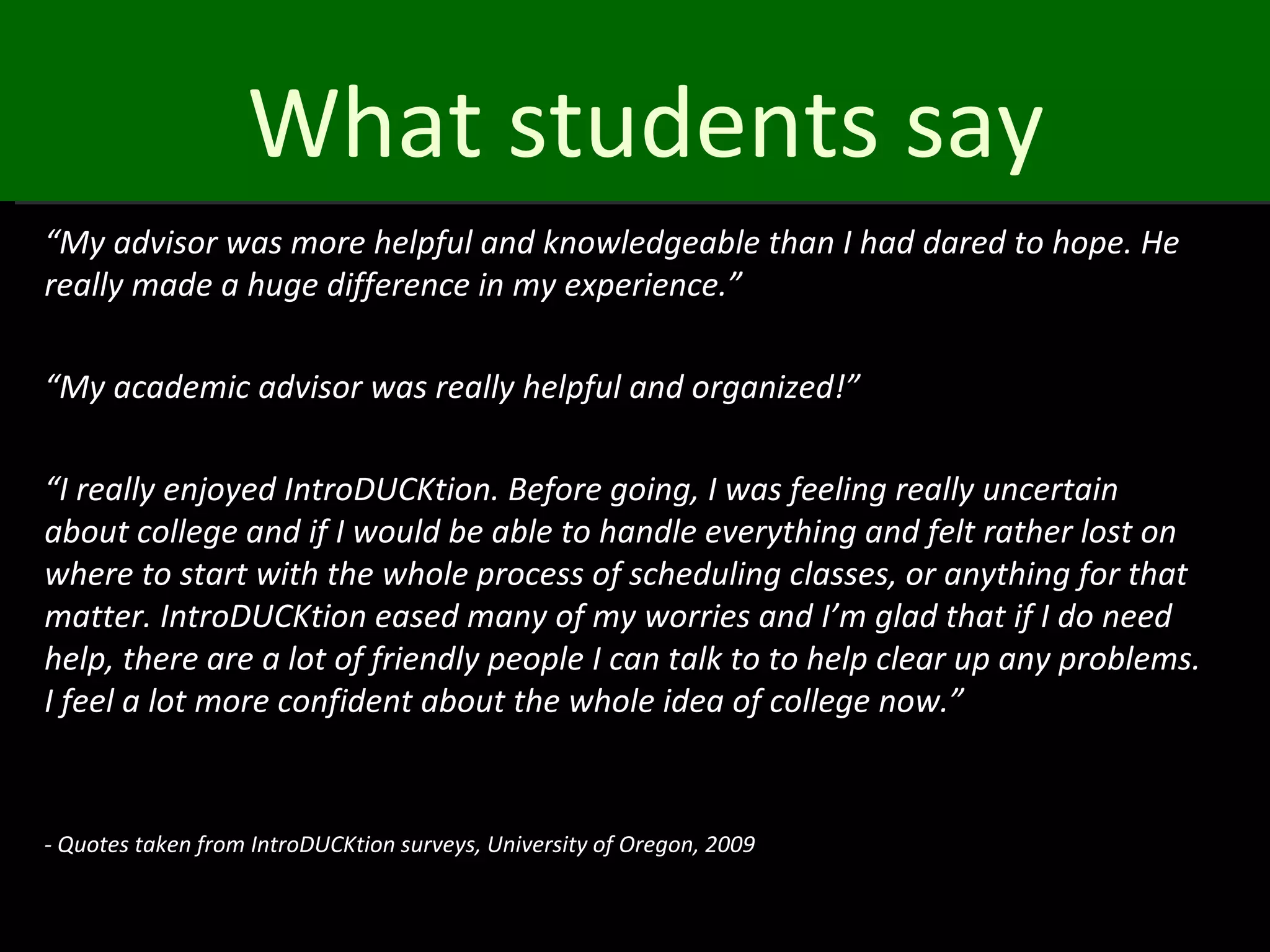 What students say
“My advisor was more helpful and knowledgeable than I had dared to hope. He
really made a huge difference in my experience.”

“My academic advisor was really helpful and organized!”

“I really enjoyed IntroDUCKtion. Before going, I was feeling really uncertain
about college and if I would be able to handle everything and felt rather lost on
where to start with the whole process of scheduling classes, or anything for that
matter. IntroDUCKtion eased many of my worries and I’m glad that if I do need
help, there are a lot of friendly people I can talk to to help clear up any problems.
I feel a lot more confident about the whole idea of college now.”


- Quotes taken from IntroDUCKtion surveys, University of Oregon, 2009
 