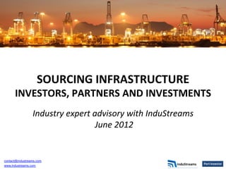 SOURCING	
  INFRASTRUCTURE	
  	
  
      INVESTORS,	
  PARTNERS	
  AND	
  INVESTMENTS	
  
                                            	
  
                 Industry	
  expert	
  advisory	
  with	
  InduStreams	
  
                                       	
  June	
  2012	
  
                                              	
  




contact@industreams.com
www.industreams.com
 
