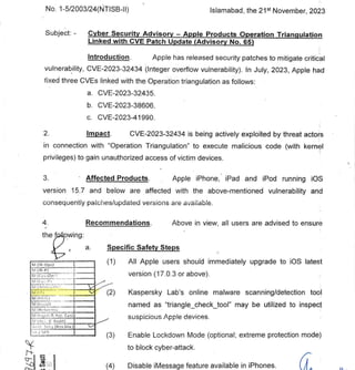 Cr-
(4) Disable iMessage feature available in iPhones.
GOVERNMENT OF PAKISTAN
CABINET SECRETARIAT
CABINET DIVISION
(NTISB)
No. 1-5/2003/24(NTISB-II) Islamabad, the 21st November, 2023
Subject. - Cyber Security Advisory - Apple Products Operation Triangulation
Linked with CVE Patch Update (Advisory No. 65)
Introduction. Apple has released security patches to mitigate critical
vulnerability, CVE-2023-32434 (Integer overflow vulnerability). In July, 2023, Apple had
fixed three CVEs linked with the Operation triangulation as follows:
CVE-2023-32435.
CVE-2023-38606.
CVE-2023-41990.
Impact. CVE-2023-32434 is being actively exploited by threat actors
in connection with "Operation Triangulation" to execute malicious code (with kernel
privileges) to gain unauthorized access of victim devices.
Affected Products. Apple iPhone, iPad and iPod running iOS
version 15.7 and below are affected with the above-mentioned vulnerability and
consequently patches/updated versions are available.
Recommendations. Above in view, all users are advised to ensure
the f oWing:
a. Specific Safety Steps
All Apple users should immediately upgrade to iOS latest
version (17.0.3 or above).
Kaspersky Lab's online malware scanning/detection tool
named as "triangle_check_tool" may be utilized to inspect
suspicious Apple devices.
Enable Lockdown Mode (optional; extreme protection mode)
to block cyber-attack.
M (112-0PS)
M (IFt-P)
M (Ci:',..OP'l
1 i(
I
fv11Ji
M (1;..11 )
f.il (Ref ormr.`,
mi Ii.20.11?.. ACC. Cm)
.Ac
1-.:1 Sot y (1+,
..v.Div.) N..."
j c.I'S
 