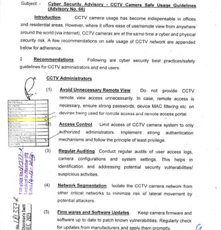 •
5
GOVERNMENT OF PAKISTAN
CABINET SECRETARIAT
CABINET DIVISION
(NTISB)
No. 1-5/2003/24(NTISB-II) Islamabad, the 4th December, 2023 .
Subject: - Cyber Security Advisory
(Advisory No. 66)
Introduction. CCTV camera usage has become indispensable in offices
and residential areas. However, where it offers ease of use/remote view from anywhere'
around the world (via internet), CCTV cameras are at the same time a cyber and physical
security risk. A few recommendations on safe usage of CCTV network are appended
below for adherence.
2 Recommendations. Following are cyber security best practices/safety
guidelines for CCTV administrators and end users:
CCTV Administrators
- CCTV Camera Safe Usage Guidelines
(1)
M (IR-0;n1
NI (1R-11
NI :,(zo,-Or.cl
r1.11,,dm•7971!
fill Ili) ---
M 1AiO
IVI itr,c:10
Ni
:I 5ccv(H”v.Cliv.) V'
/ SPS 1
Avoid Unnecessary Remote View. Do not provide CCTV
remote view access unnecessarily. In case, remote access is
necessary, ensure strong passwords, device MAC filtering etc. on
devices being used for remote access and remote access portal.
Access Control. Limit access of CCTV camera system to only
authorized administrators. Implement strong authentication
mechanisms and follow the principle of least privilege.
Regular Auditing. Conduct regular audits of user access logs,
EN 2_1 camera configurations and system settings. This helps in
-tt'
E ti identification and addressing potential security vulnerabilities/
g
suspicious activities.
c,
Network Segmentation. Isolate the CCTV camera network from
Cr Li
;--: other critical networks to minimize risk of lateral movement by
potential attackers.
r-t--
(5)
co cm
=1.1.1
1
-2
CU TT
.01J
CC 0
ort a> =
u_ cr CD
Firm wares and Software Updates. Keep camera firmware and
software up to date to patch known vulnerabilities. Regularly check
for updates from manufacturers and apply them promptly.
 