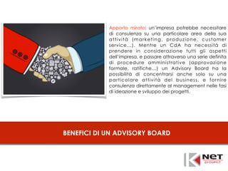BENEFICI DI UN ADVISORY BOARD
Apporto mirato: un’impresa potrebbe necessitare
di consulenza su una particolare area della sua
attività (marketing, produzione, customer
service…). Mentre un CdA ha necessità di
prendere in considerazione tutti gli aspetti
dell’impresa, e passare attraverso una serie definita
di procedure amministrative (approvazione
formale, ratifiche…) un Advisory Board ha la
possibilità di concentrarsi anche solo su una
particolare attività del business, e fornire
consulenza direttamente al management nelle fasi
di ideazione e sviluppo dei progetti.
 