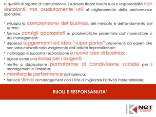 RUOLI E RESPONSABILITA’
In qualità di organo di consultazione, l’Advisory Board riveste ruoli e responsabilità non
vincolanti, ma assolutamente utili al miglioramento della performance
aziendale:
• sviluppa la comprensione del business, del mercato e dell’andamento del
settore;
• fornisce consigli appropriati su problematiche presentate dall’imprenditore o
dal management;
• dispensa suggerimenti ed idee “super partes” provenienti da esperti che
non sono coinvolti nello svolgimento dell’attività imprenditoriale;
• incoraggia e supporta l’esplorazione di nuove idee di business;
• agisce come una risorsa per i dirigenti;
• mette a disposizione piattaforme di condivisione sociale per il
management e l’impresa;
• monitora le performance dell’azienda;
• fornisce stimoli al management con il fine di migliorare l’attività imprenditoriale;
 