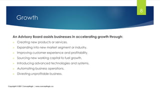 Growth
An Advisory Board assists businesses in accelerating growth through:
➢ Creating new products or services.
➢ Expanding into new market segment or industry.
➢ Improving customer experience and profitability.
➢ Sourcing new working capital to fuel growth.
➢ Introducing advanced technologies and systems.
➢ Automating business operations.
➢ Divesting unprofitable business.
8
Copyright © 2021 Conceptlogic | www.conceptlogic.ca
 