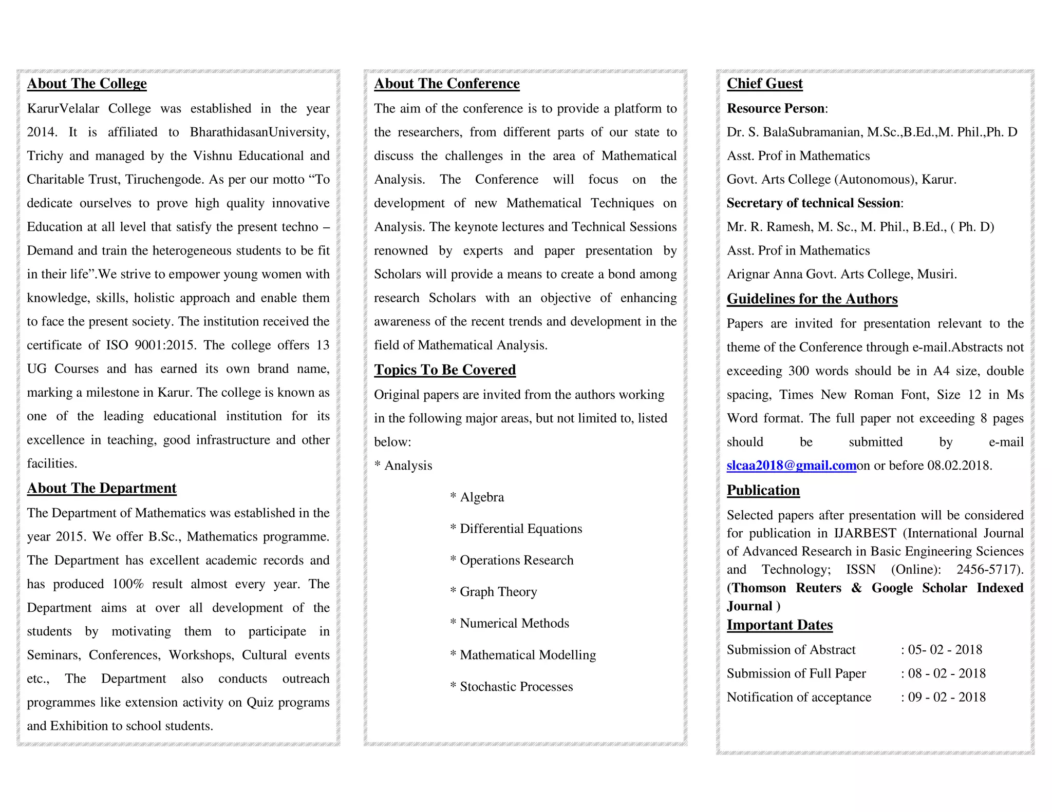 About The College
KarurVelalar College was established in the year
2014. It is affiliated to BharathidasanUniversity,
Trichy and managed by the Vishnu Educational and
Charitable Trust, Tiruchengode. As per our motto “To
dedicate ourselves to prove high quality innovative
Education at all level that satisfy the present techno –
Demand and train the heterogeneous students to be fit
in their life”.We strive to empower young women with
knowledge, skills, holistic approach and enable them
to face the present society. The institution received the
certificate of ISO 9001:2015. The college offers 13
UG Courses and has earned its own brand name,
marking a milestone in Karur. The college is known as
one of the leading educational institution for its
excellence in teaching, good infrastructure and other
facilities.
About The Department
The Department of Mathematics was established in the
year 2015. We offer B.Sc., Mathematics programme.
The Department has excellent academic records and
has produced 100% result almost every year. The
Department aims at over all development of the
students by motivating them to participate in
Seminars, Conferences, Workshops, Cultural events
etc., The Department also conducts outreach
programmes like extension activity on Quiz programs
and Exhibition to school students.
About The Conference
The aim of the conference is to provide a platform to
the researchers, from different parts of our state to
discuss the challenges in the area of Mathematical
Analysis. The Conference will focus on the
development of new Mathematical Techniques on
Analysis. The keynote lectures and Technical Sessions
renowned by experts and paper presentation by
Scholars will provide a means to create a bond among
research Scholars with an objective of enhancing
awareness of the recent trends and development in the
field of Mathematical Analysis.
Topics To Be Covered
Original papers are invited from the authors working
in the following major areas, but not limited to, listed
below:
* Analysis
* Algebra
* Differential Equations
* Operations Research
* Graph Theory
* Numerical Methods
* Mathematical Modelling
* Stochastic Processes
Chief Guest
Resource Person:
Dr. S. BalaSubramanian, M.Sc.,B.Ed.,M. Phil.,Ph. D
Asst. Prof in Mathematics
Govt. Arts College (Autonomous), Karur.
Secretary of technical Session:
Mr. R. Ramesh, M. Sc., M. Phil., B.Ed., ( Ph. D)
Asst. Prof in Mathematics
Arignar Anna Govt. Arts College, Musiri.
Guidelines for the Authors
Papers are invited for presentation relevant to the
theme of the Conference through e-mail.Abstracts not
exceeding 300 words should be in A4 size, double
spacing, Times New Roman Font, Size 12 in Ms
Word format. The full paper not exceeding 8 pages
should be submitted by e-mail
slcaa2018@gmail.comon or before 08.02.2018.
Publication
Selected papers after presentation will be considered
for publication in IJARBEST (International Journal
of Advanced Research in Basic Engineering Sciences
and Technology; ISSN (Online): 2456-5717).
(Thomson Reuters & Google Scholar Indexed
Journal )
Important Dates
Submission of Abstract : 05- 02 - 2018
Submission of Full Paper : 08 - 02 - 2018
Notification of acceptance : 09 - 02 - 2018
 