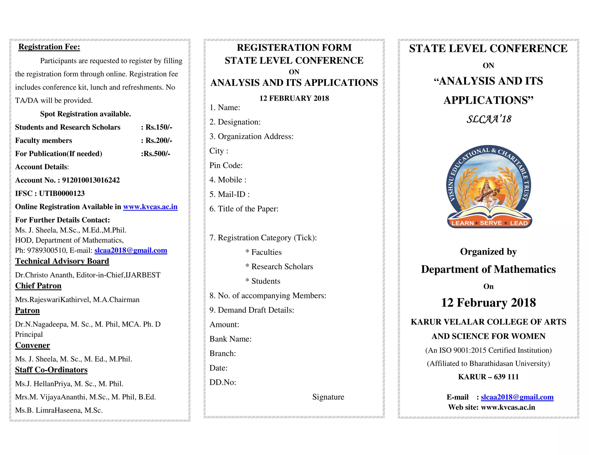 Registration Fee:
Participants are requested to register by filling
the registration form through online. Registration fee
includes conference kit, lunch and refreshments. No
TA/DA will be provided.
Spot Registration available.
Students and Research Scholars : Rs.150/-
Faculty members : Rs.200/-
For Publication(If needed) :Rs.500/-
Account Details:
Account No. : 912010013016242
IFSC : UTIB0000123
Online Registration Available in www.kvcas.ac.in
For Further Details Contact:
Ms. J. Sheela, M.Sc., M.Ed.,M.Phil.
HOD, Department of Mathematics,
Ph: 9789300510, E-mail: slcaa2018@gmail.com
Technical Advisory Board
Dr.Christo Ananth, Editor-in-Chief,IJARBEST
Chief Patron
Mrs.RajeswariKathirvel, M.A.Chairman
Patron
Dr.N.Nagadeepa, M. Sc., M. Phil, MCA. Ph. D
Principal
Convener
Ms. J. Sheela, M. Sc., M. Ed., M.Phil.
Staff Co-Ordinators
Ms.J. HellanPriya, M. Sc., M. Phil.
Mrs.M. VijayaAnanthi, M.Sc., M. Phil, B.Ed.
Ms.B. LimraHaseena, M.Sc.
REGISTERATION FORM
STATE LEVEL CONFERENCE
ON
ANALYSIS AND ITS APPLICATIONS
12 FEBRUARY 2018
1. Name:
2. Designation:
3. Organization Address:
City :
Pin Code:
4. Mobile :
5. Mail-ID :
6. Title of the Paper:
7. Registration Category (Tick):
* Faculties
* Research Scholars
* Students
8. No. of accompanying Members:
9. Demand Draft Details:
Amount:
Bank Name:
Branch:
Date:
DD.No:
Signature
STATE LEVEL CONFERENCE
ON
“ANALYSIS AND ITS
APPLICATIONS”
SLCAA’18SLCAA’18SLCAA’18SLCAA’18
Organized by
Department of Mathematics
On
12 February 2018
KARUR VELALAR COLLEGE OF ARTS
AND SCIENCE FOR WOMEN
(An ISO 9001:2015 Certified Institution)
(Affiliated to Bharathidasan University)
KARUR – 639 111
E-mail : slcaa2018@gmail.com
Web site: www.kvcas.ac.in
 