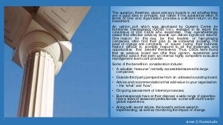 The question, therefore, about advisory boards is not whether they
are a good idea in principle, but rather if the substantial effort in
terms of time and organization provides a sufficient return on the
investment.
An opinion poll which was developed by Queen’s Centre for
Enterprise Development (QCED Inc.), revealed in its report the
consensus of 200 CEOs who responded. They overwhelmingly
stated that effective advisory boards can deliver significant returns.
One reason for this may be that leaders of fast-growing
companies often find their jobs to be somewhat isolating. The
pace of change and complexity of issues facing their business
make it difficult to promptly respond to all the challenges and
opportunities that present themselves. Thus, CEOs have found
that an advisory board can offer their opinion, experience and
thoughtful advice that even an internal highly competent executive
management team can’t provide.
Some of the benefits in consideration include:
• A valuable “resource” normally accessible/reserved to large
companies;
• Outside third party perspective from an unbiased sounding board;
• Advice and recommendations that add value to your organization
‒ the “what” and “how”;
• On-going assessment of internal processes;
• Businesspeople have at their disposal a wide range of expertise
from a team of seasoned professionals ‒some with mufti-sector
global experience,
• Along with sound advice, the board’s actions assist in
implementing, as well as monitoring the impact of change.
James D. Roumeluotis
 