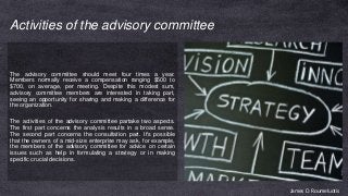 Activities of the advisory committee
The advisory committee should meet four times a year.
Members normally receive a compensation ranging $500 to
$700, on average, per meeting. Despite this modest sum,
advisory committee members are interested in taking part,
seeing an opportunity for sharing and making a difference for
the organization.
The activities of the advisory committee partake two aspects.
The first part concerns the analysis results in a broad sense.
The second part concerns the consultation part. It's possible
that the owners of a mid-size enterprise may ask, for example,
the members of the advisory committee for advice on certain
issues such as help in formulating a strategy or in making
specific crucial decisions.
James D. Roumeluotis
 