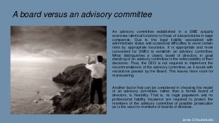 A board versus an advisory committee
An advisory committee established in a SME actually
exercises identical functions to those of a board duties in large
companies. Due to the legal liability associated with
administrator status and occasional difficulties to cover certain
risks by appropriate insurance, it is appropriate and more
convenient for SMEs to establish an advisory committee.
What distinguishes a classic board of directors in good
standing of an advisory committee is the enforceability of their
decisions. Thus, the CEO is not required to implement the
recommendations of the advisory committee, as it would with
resolutions passed by the Board. This leaves more room for
maneuvering.
Another factor that can be considered in choosing the model
of an advisory committee, rather than a formal board of
directors, is flexibility. That is, no legal paperwork and no
professional liability insurance are required to protect the
members of the advisory committee of possible prosecution
as is the case for members of boards of directors.
James D. Roumeluotis
 