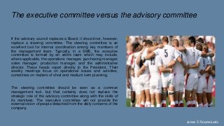 The executive committee versus the advisory committee
If the advisory council replaces a Board, it should not, however,
replace a steering committee. The steering committee is an
excellent tool for internal coordination among key members of
the management team. Typically, in a SME, the executive
committee is formed by an entire team which may include,
where applicable, the operations manager, purchasing manager,
sales manager, production manager, and the administrative
director. These heads report directly to the President. Their
weekly meetings focus on operational issues and activities,
sometimes on matters of short and medium term planning.
The steering committee should be seen as a common
management tool, but that certainly does not replace the
strategic role of the advisory committee along with the skills of
its members. The executive committee will not provide the
external vision of people detached from the daily concerns of the
company.
James D. Roumeluotis
 