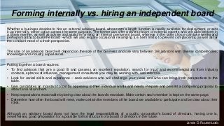 Forming internally vs. hiring an independent board
Whether a business decides to hire an external advisory board, whose arm’s length function is readily available for deployment, or sets
it up internally, either option serves the same purpose. The former can offer a diverse team of external experts who are able perform in
a timely manner, as well as advise and assist in forming an internal permanent board, whereas in the latter choice can take weeks and
perhaps months to build the board ‒which will also require occasional revamping (i.e. term limits) to prevent complacency, as well as for
the constant need of a fresh perspective.
The size of an advisory board will depend on the size of the business and can vary between 3-8 advisors with diverse competencies,
knowledge and industry experiences.
Putting together a board requires:
• To find advisors that are a good fit and possess an excellent reputation, search for input and recommendations from industry
contacts, spheres of influence, management consultants you may be working with, and referrals.
• Look for varied skills and experience ‒ seek advisors who will challenge your views and who can bring fresh perspectives to the
table.
• Give candidates an incentive to join by appealing to their individual wants and needs. Prepare and present a compelling proposal to
attract and retain them.
• Keep expectations reasonable by being clear about the board's mandate. Make certain each member is kept on the same page.
• Determine how often the board will meet, make certain the members of the board are available to participate and be clear about their
roles.
Although an advisory board does not have the legal responsibilities of a public corporation's board of directors, having one is,
nevertheless, good preparation for a possible formal structure of a board of directors in the future.
James D. Roumeluotis
 
