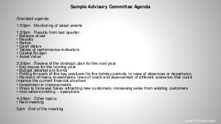 Sample Advisory Committee Agenda
Standard agenda
1:00pm Monitoring of latest events
1:30pm Results from last quarter
• Balance sheet
• Results
• Ratios
• Cash status
• Tables of performance indicators
• Capital Budget
• Asset Value
3:30pm Review of the strategic plan for the next year
• Key issues for the coming year
• Budget detailed pro forma
• Polling for each of the key positions for the holiday periods, in case of absences or departures
• Revision of loans, investments, lines of credit and assessment of different scenarios that could
improve the current financial structure
• Investment in improvements
• Ways to Increase Sales: attracting new customers, increasing sales from existing customers
• Innovations briefing -- operations
4:30pm Other topics
• Next meeting
5pm End of the meeting
James D. Roumeluotis
 