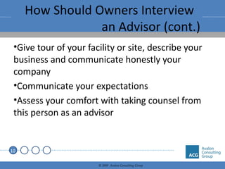 How Should Owners Interview  an Advisor (cont.) Give tour of your facility or site, describe your business and communicate honestly your company Communicate your expectations Assess your comfort with taking counsel from this person as an advisor 