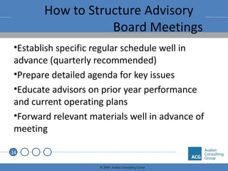 How to Structure Advisory  Board Meetings Establish specific regular schedule well in advance (quarterly recommended) Prepare detailed agenda for key issues Educate advisors on prior year performance and current operating plans Forward relevant materials well in advance of meeting 