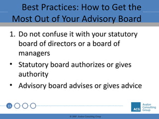 Best Practices: How to Get the Most Out of Your Advisory Board Do not confuse it with your statutory board of directors or a board of managers Statutory board authorizes or gives authority Advisory board advises or gives advice 