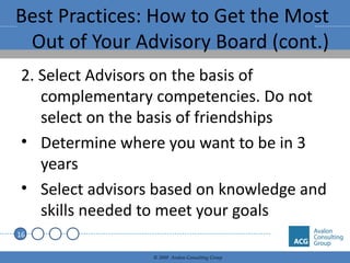 Best Practices: How to Get the Most Out of Your Advisory Board (cont.) 2. Select Advisors on the basis of complementary competencies. Do not select on the basis of friendships Determine where you want to be in 3 years Select advisors based on knowledge and skills needed to meet your goals 
