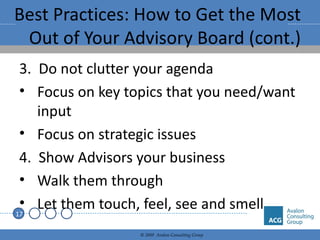 Best Practices: How to Get the Most Out of Your Advisory Board (cont.) 3.  Do not clutter your agenda Focus on key topics that you need/want input Focus on strategic issues 4.  Show Advisors your business Walk them through Let them touch, feel, see and smell 
