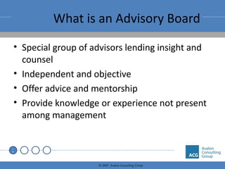 What is an Advisory Board Special group of advisors lending insight and counsel Independent and objective Offer advice and mentorship Provide knowledge or experience not present among management 