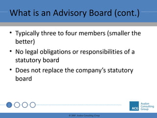 What is an Advisory Board (cont.) Typically three to four members (smaller the better) No legal obligations or responsibilities of a statutory board Does not replace the company’s statutory board 