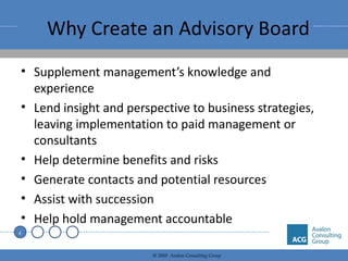 Why Create an Advisory Board Supplement management’s knowledge and experience Lend insight and perspective to business strategies, leaving implementation to paid management or consultants Help determine benefits and risks Generate contacts and potential resources Assist with succession Help hold management accountable 