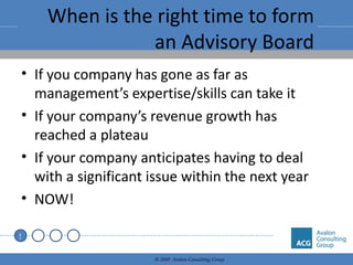 When is the right time to form an Advisory Board If you company has gone as far as management’s expertise/skills can take it If your company’s revenue growth has reached a plateau If your company anticipates having to deal with a significant issue within the next year NOW! 