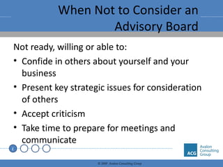 When Not to Consider an Advisory Board Not ready, willing or able to: Confide in others about yourself and your business Present key strategic issues for consideration of others Accept criticism Take time to prepare for meetings and communicate 