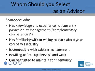 Whom Should you Select  as an Advisor Someone who: Has knowledge and experience not currently possessed by management (“complementary competencies”) Has familiarity with or willing to learn about your company’s industry Is compatible with existing management Is willing to “roll up sleeves” and work Can be trusted to maintain confidentiality 