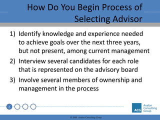 How Do You Begin Process of Selecting Advisor Identify knowledge and experience needed to achieve goals over the next three years, but not present, among current management Interview several candidates for each role that is represented on the advisory board Involve several members of ownership and management in the process 