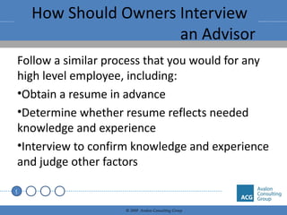 How Should Owners Interview  an Advisor Follow a similar process that you would for any high level employee, including: Obtain a resume in advance Determine whether resume reflects needed knowledge and experience Interview to confirm knowledge and experience and judge other factors 