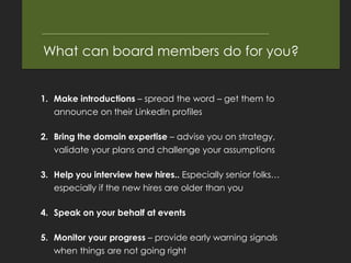What can board members do for you?


1. Make introductions – spread the word – get them to
   announce on their LinkedIn profiles

2. Bring the domain expertise – advise you on strategy,
   validate your plans and challenge your assumptions

3. Help you interview hew hires.. Especially senior folks…
   especially if the new hires are older than you

4. Speak on your behalf at events

5. Monitor your progress – provide early warning signals
   when things are not going right
 