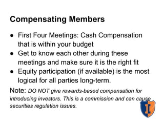 Compensating Members
● First Four Meetings: Cash Compensation
  that is within your budget
● Get to know each other during these
  meetings and make sure it is the right fit
● Equity participation (if available) is the most
  logical for all parties long-term.
Note: DO NOT give rewards-based compensation for
introducing investors. This is a commission and can cause
securities regulation issues.
 