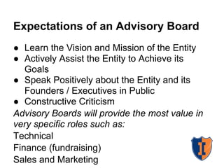 Expectations of an Advisory Board
● Learn the Vision and Mission of the Entity
● Actively Assist the Entity to Achieve its
   Goals
● Speak Positively about the Entity and its
   Founders / Executives in Public
● Constructive Criticism
Advisory Boards will provide the most value in
very specific roles such as:
Technical
Finance (fundraising)
Sales and Marketing
 
