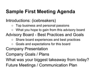 Sample First Meeting Agenda
Introductions: (icebreakers)
   ○ Top business and personal passions
   ○ What you hope to gain from this advisory board
Advisory Board - Best Practices and Goals
   ○ Share board experiences and best practices
   ○ Goals and expectations for this board
Company Presentation
Company Goals / Plans
What was your biggest takeaway from today?
Future Meetings / Communication Plan
 