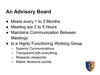 An Advisory Board
● Meets every 1 to 3 Months
● Meeting are 2 to 5 Hours
● Maintains Communication Between
  Meetings
● Is a Highly Functioning Working Group
  ○   Superior Communications
  ○   Transparent with everything
  ○   Respects viewpoints
  ○   Makes decisions quickly
 