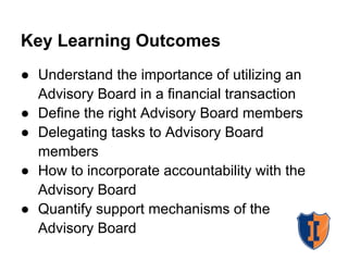 Key Learning Outcomes
● Understand the importance of utilizing an
  Advisory Board in a financial transaction
● Define the right Advisory Board members
● Delegating tasks to Advisory Board
  members
● How to incorporate accountability with the
  Advisory Board
● Quantify support mechanisms of the
  Advisory Board
 